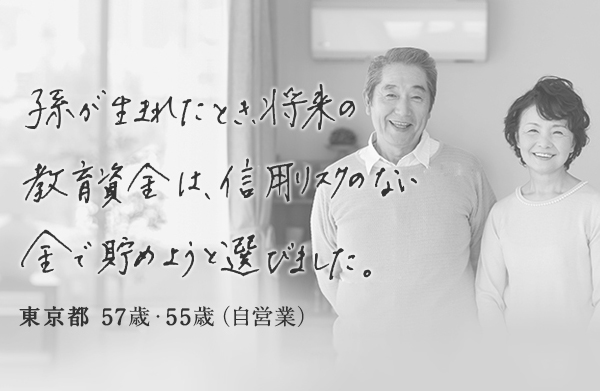 孫が生まれたとき将来の教育資金は信用リスクのない金で貯めようと選びました。 東京都 57歳・55歳 (自営業)
