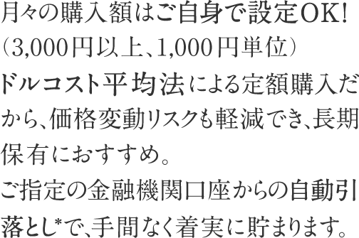 月々の購入額はご自身で設定OK！（3,000円以上、1,000円単位）ドルコスト平均法による定額購入だから、価格変動リスクも軽減でき、長期保有におすすめ。ご指定の金融機関口座からの自動引落とし*で、手間なく着実に貯まります。