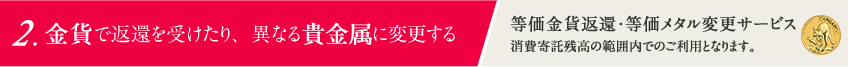 2.金貨や他の貴金属に換える 「交換サービス」消費寄託残高の範囲内でのご利用となります。