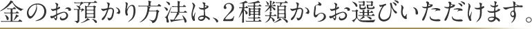 金のお預かり方法は、2種類からお選びいただけます。