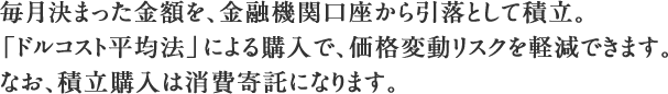 毎月決まった金額を、金融機関口座から引落として積立。「ドルコスト平均法」による購入で、価格変動リスクを軽減できます。