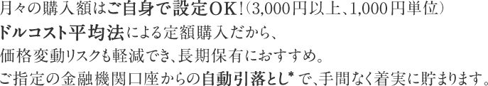 月々の購入額はご自身で設定OK！（3,000円以上、1,000円単位）ドルコスト平均法による定額購入だから、価格変動リスクも軽減でき、長期保有におすすめ。ご指定の金融機関口座からの自動引落とし*で、手間なく着実に貯まります。