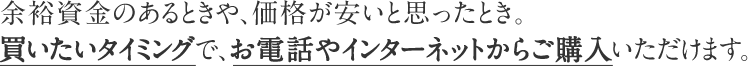 余裕資金のあるときや、価格が安いと思ったとき。買いたいタイミングで、お電話やインターネットからご購入いただけます。