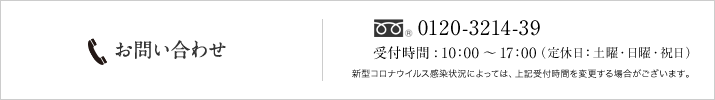 お問い合わせ 0120-49-3214 受付時間：10:00～17:00（定休日：土曜・日曜・祝日）新型コロナウイルス感染状況によっては、上記受付時間を変更する場合がございます。