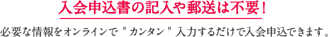 入会申込書の記入や郵送は不要！必要な情報をオンラインでカンタン入力するだけで入会申込できます。