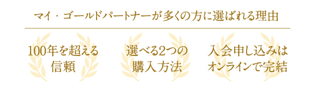 マイ・ゴールドパートナーが多くの方に選ばれる理由 100年を超える信頼 選べる2つの購入方法 入会申し込みはオンラインで完結