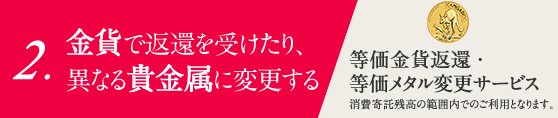 2.金貨や他の貴金属に換える 「交換サービス」消費寄託残高の範囲内でのご利用となります。