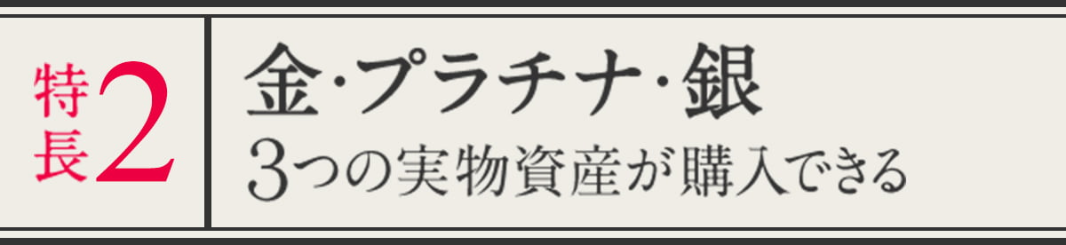 特長２ 金・プラチナ・銀 ３つの実物資産が購入できる