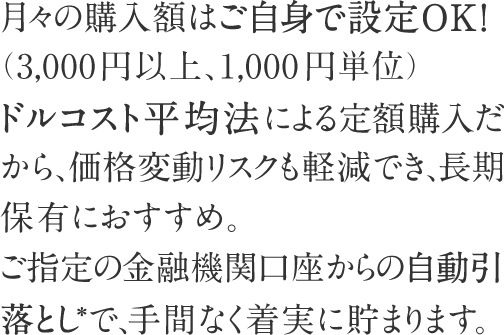 月々の購入額はご自身で設定OK！（3,000円以上、1,000円単位）ドルコスト平均法による定額購入だから、価格変動リスクも軽減でき、長期保有におすすめ。ご指定の金融機関口座からの自動引落とし*で、手間なく着実に貯まります。