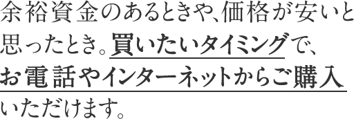 余裕資金のあるときや、価格が安いと思ったとき。買いたいタイミングで、お電話やインターネットからご購入いただけます。