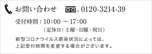 お問い合わせ 0120-49-3214 受付時間：10:00～17:00（定休日：土曜・日曜・祝日）新型コロナウイルス感染状況によっては、上記受付時間を変更する場合がございます。