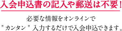 入会申込書の記入や郵送は不要！必要な情報をオンラインでカンタン入力するだけで入会申込できます。