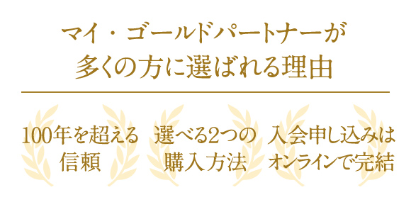 マイ・ゴールドパートナーが多くの方に選ばれる理由 100年を超える信頼 選べる2つの購入方法 入会申し込みはオンラインで完結